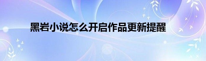 黑巖小說(shuō)怎么開啟作品更新提醒