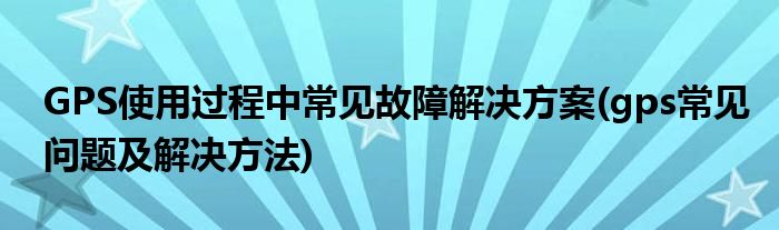 GPS使用過程中常見故障解決方案(gps常見問題及解決方法)