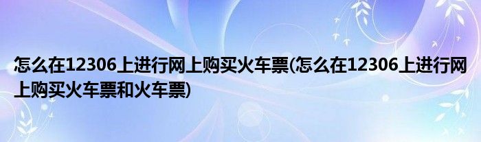 怎么在12306上進行網(wǎng)上購買火車票(怎么在12306上進行網(wǎng)上購買火車票和火車票)