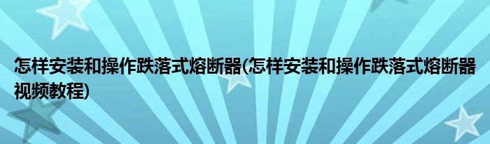 怎樣安裝和操作跌落式熔斷器(怎樣安裝和操作跌落式熔斷器視頻教程)