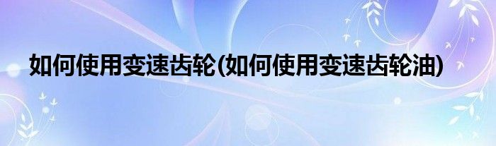 如何使用變速齒輪(如何使用變速齒輪油)