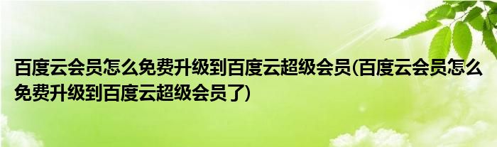 百度云會(huì)員怎么免費(fèi)升級到百度云超級會(huì)員(百度云會(huì)員怎么免費(fèi)升級到百度云超級會(huì)員了)