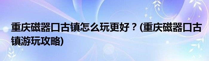 重慶磁器口古鎮(zhèn)怎么玩更好？(重慶磁器口古鎮(zhèn)游玩攻略)