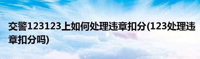 交警123123上如何處理違章扣分(123處理違章扣分嗎)