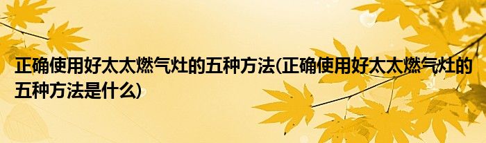 正確使用好太太燃氣灶的五種方法(正確使用好太太燃氣灶的五種方法是什么)