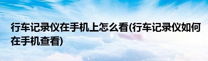 行車記錄儀在手機(jī)上怎么看(行車記錄儀如何在手機(jī)查看)