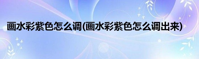 畫水彩紫色怎么調(diào)(畫水彩紫色怎么調(diào)出來)