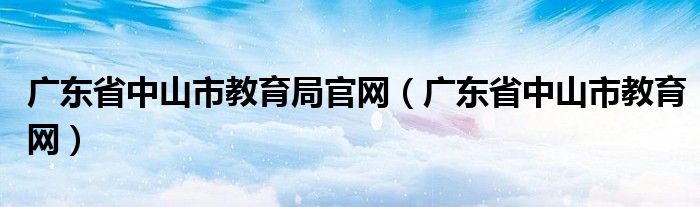 廣東省中山市教育局官網(wǎng)（廣東省中山市教育網(wǎng)）