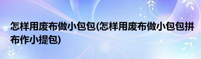 怎樣用廢布做小包包(怎樣用廢布做小包包拼布作小提包)