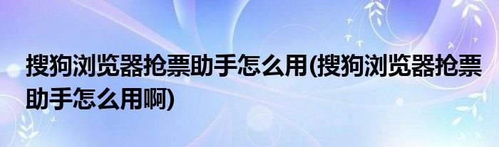 搜狗瀏覽器搶票助手怎么用(搜狗瀏覽器搶票助手怎么用啊)