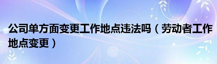 公司單方面變更工作地點違法嗎（勞動者工作地點變更）