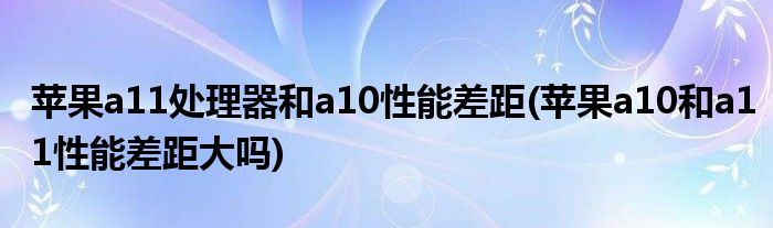 蘋果a11處理器和a10性能差距(蘋果a10和a11性能差距大嗎)