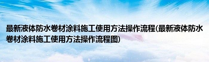 最新液體防水卷材涂料施工使用方法操作流程(最新液體防水卷材涂料施工使用方法操作流程圖)