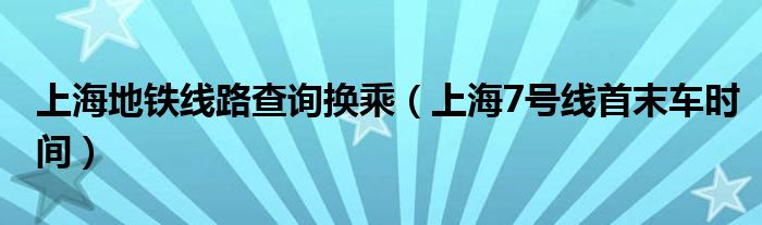 上海地鐵線路查詢換乘（上海7號線首末車時間）