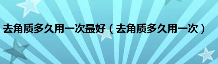 去角質(zhì)多久用一次最好（去角質(zhì)多久用一次）