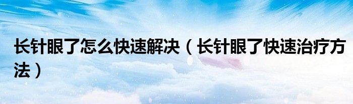 長針眼了怎么快速解決（長針眼了快速治療方法）