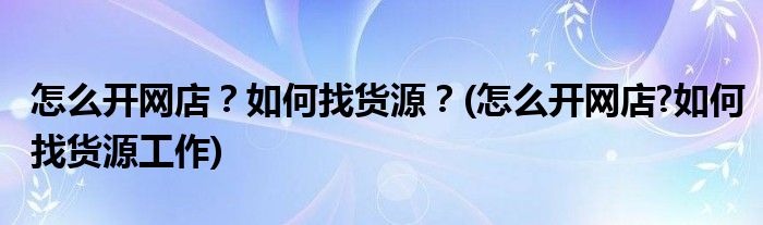 怎么開網(wǎng)店？如何找貨源？(怎么開網(wǎng)店?如何找貨源工作)