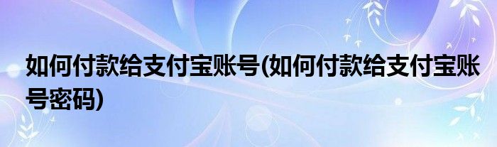 如何付款給支付寶賬號(如何付款給支付寶賬號密碼)