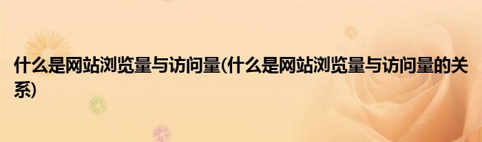 什么是網(wǎng)站瀏覽量與訪問量(什么是網(wǎng)站瀏覽量與訪問量的關(guān)系)