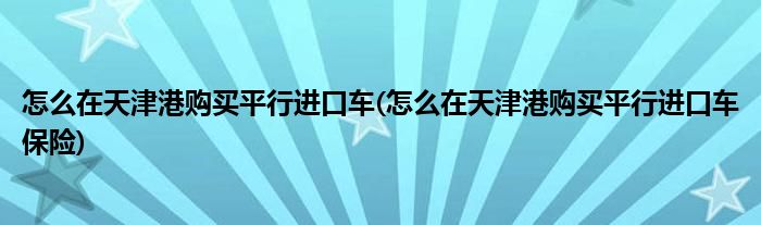 怎么在天津港購買平行進口車(怎么在天津港購買平行進口車保險)