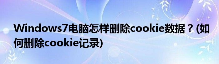 Windows7電腦怎樣刪除cookie數(shù)據(jù)？(如何刪除cookie記錄)