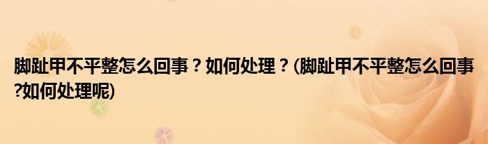 腳趾甲不平整怎么回事？如何處理？(腳趾甲不平整怎么回事?如何處理呢)