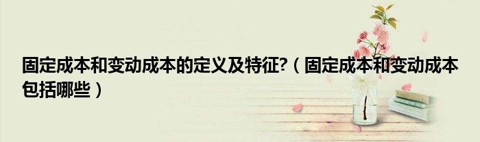 固定成本和變動成本的定義及特征?（固定成本和變動成本包括哪些）