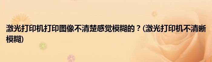 激光打印機打印圖像不清楚感覺模糊的？(激光打印機不清晰模糊)