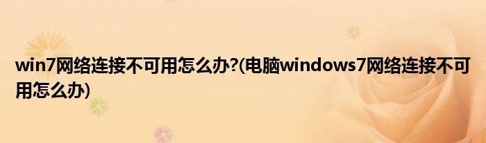 win7網絡連接不可用怎么辦?(電腦windows7網絡連接不可用怎么辦)