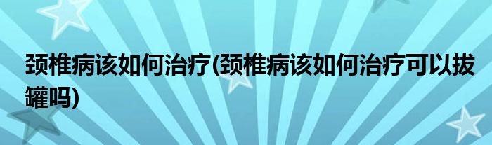 頸椎病該如何治療(頸椎病該如何治療可以拔罐嗎)