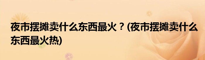 夜市擺攤賣什么東西最火？(夜市擺攤賣什么東西最火熱)