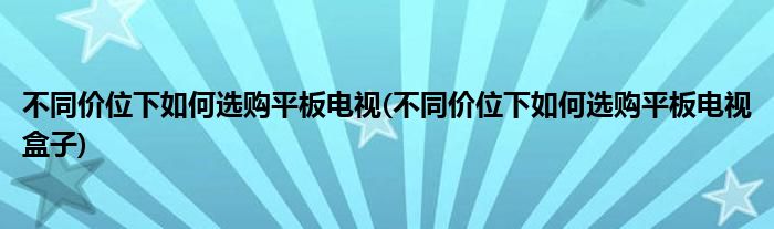 不同價位下如何選購平板電視(不同價位下如何選購平板電視盒子)