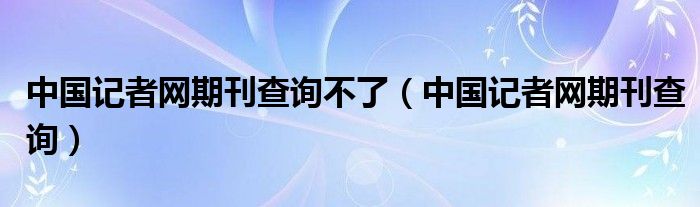 中國記者網(wǎng)期刊查詢不了（中國記者網(wǎng)期刊查詢）