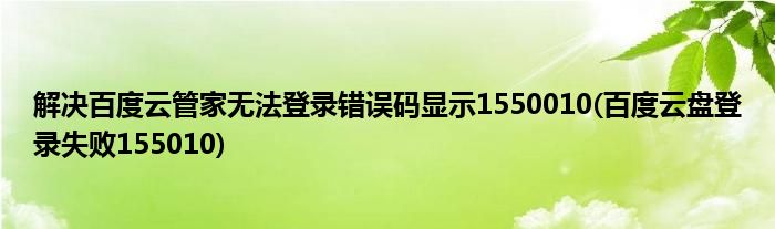 解決百度云管家無法登錄錯(cuò)誤碼顯示1550010(百度云盤登錄失敗155010)