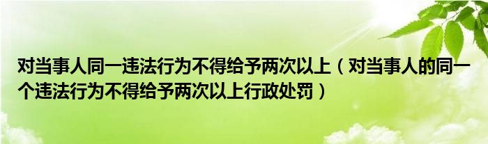 對當(dāng)事人同一違法行為不得給予兩次以上（對當(dāng)事人的同一個(gè)違法行為不得給予兩次以上行政處罰）