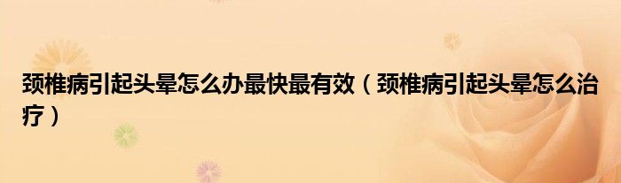 頸椎病引起頭暈怎么辦最快最有效（頸椎病引起頭暈怎么治療）