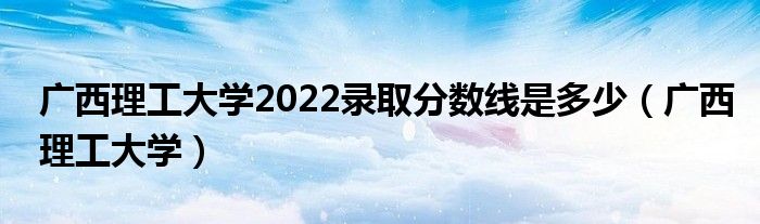 廣西理工大學(xué)2022錄取分?jǐn)?shù)線是多少（廣西理工大學(xué)）