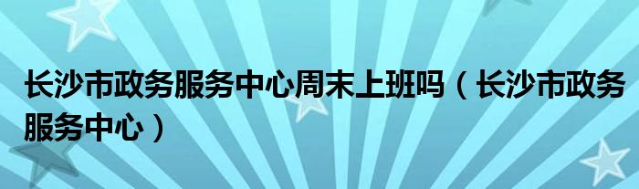 長沙市政務(wù)服務(wù)中心周末上班嗎（長沙市政務(wù)服務(wù)中心）