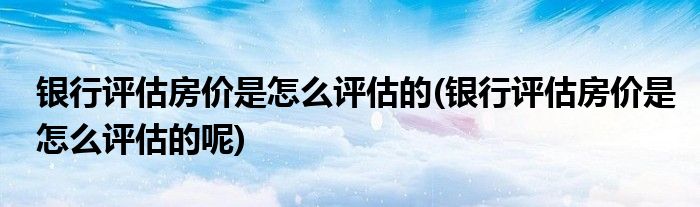 銀行評估房價是怎么評估的(銀行評估房價是怎么評估的呢)