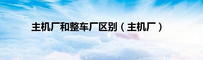 主機(jī)廠和整車廠區(qū)別（主機(jī)廠）