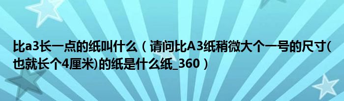 比a3長(zhǎng)一點(diǎn)的紙叫什么（請(qǐng)問比A3紙稍微大個(gè)一號(hào)的尺寸(也就長(zhǎng)個(gè)4厘米)的紙是什么紙_360）