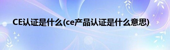 CE認證是什么(ce產(chǎn)品認證是什么意思)