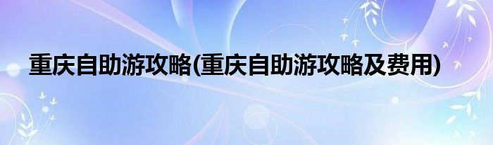 重慶自助游攻略(重慶自助游攻略及費(fèi)用)