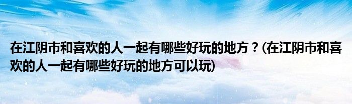 在江陰市和喜歡的人一起有哪些好玩的地方？(在江陰市和喜歡的人一起有哪些好玩的地方可以玩)