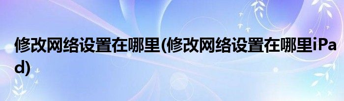 修改網(wǎng)絡(luò)設(shè)置在哪里(修改網(wǎng)絡(luò)設(shè)置在哪里iPad)