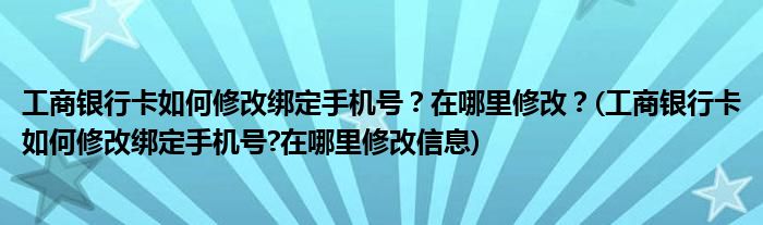 工商銀行卡如何修改綁定手機號？在哪里修改？(工商銀行卡如何修改綁定手機號?在哪里修改信息)