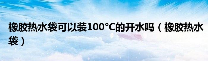 橡膠熱水袋可以裝100°C的開水嗎（橡膠熱水袋）