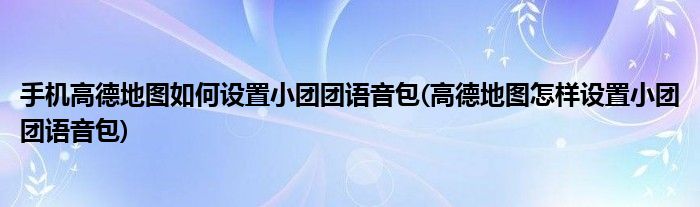 手機高德地圖如何設(shè)置小團團語音包(高德地圖怎樣設(shè)置小團團語音包)