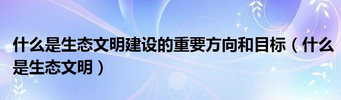 什么是生態(tài)文明建設的重要方向和目標（什么是生態(tài)文明）