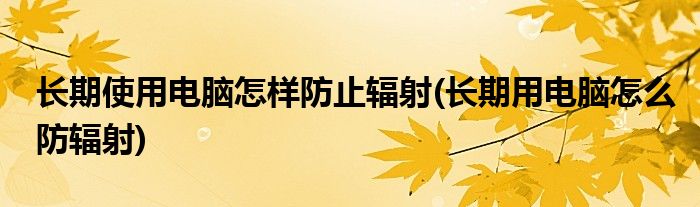 長期使用電腦怎樣防止輻射(長期用電腦怎么防輻射)